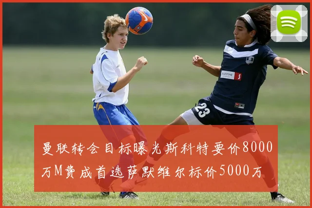 曼联转会目标曝光斯科特要价8000万M费成首选萨默维尔标价5000万
