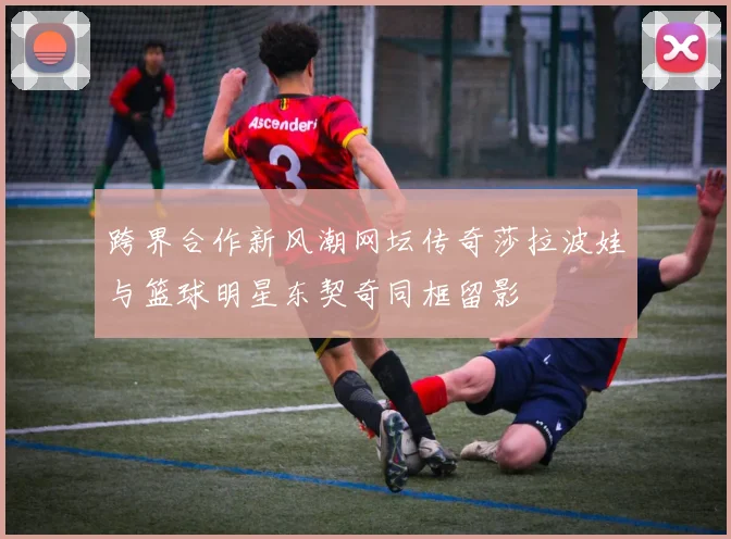 跨界合作新风潮网坛传奇莎拉波娃与篮球明星东契奇同框留影