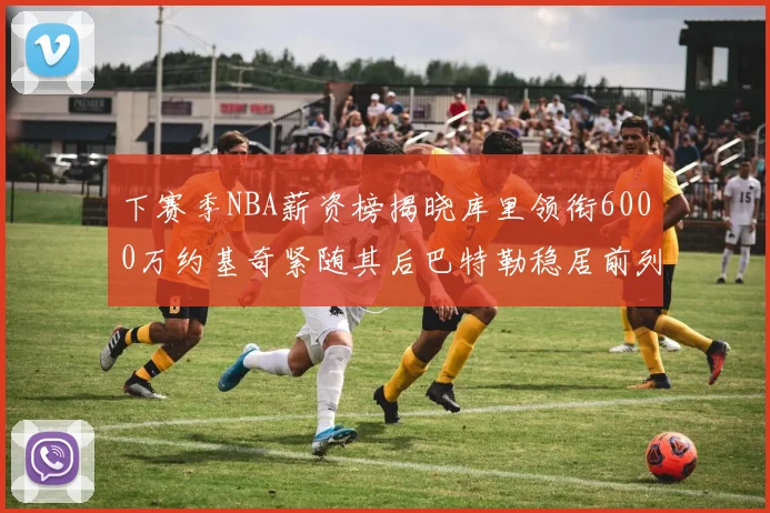 下赛季NBA薪资榜揭晓库里领衔6000万约基奇紧随其后巴特勒稳居前列