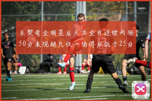 东契奇全明星后火力全开连续两场50分表现超凡仅一场得分低于25分