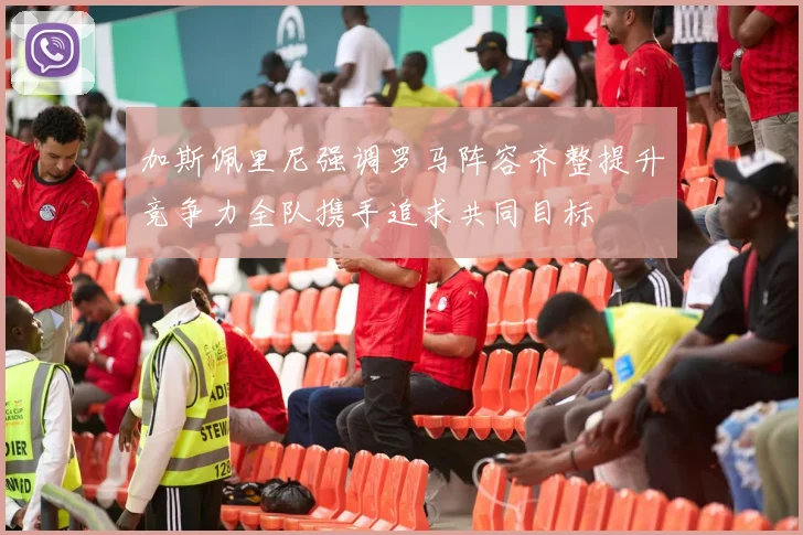加斯佩里尼强调罗马阵容齐整提升竞争力全队携手追求共同目标
