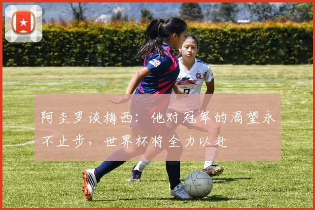 阿圭罗谈梅西：他对冠军的渴望永不止步，世界杯将全力以赴