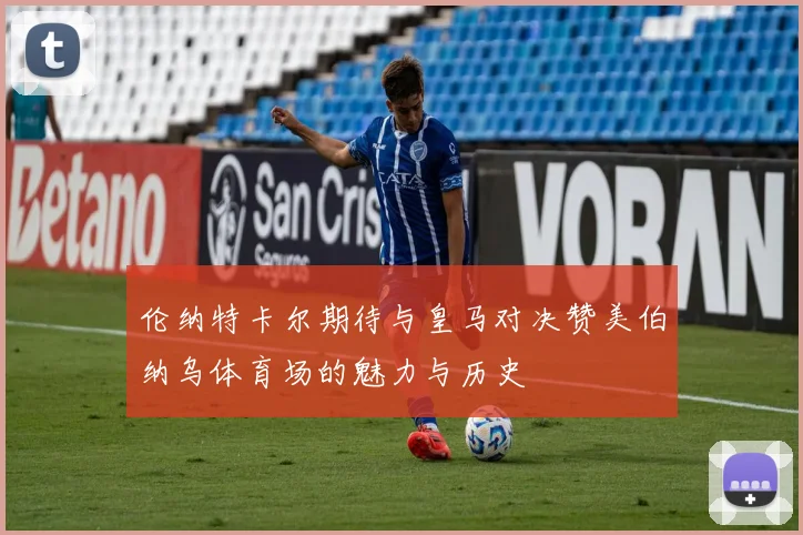 伦纳特卡尔期待与皇马对决赞美伯纳乌体育场的魅力与历史