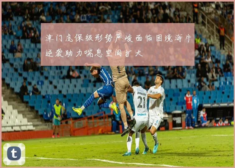 津门虎保级形势严峻面临困境海牛逆袭助力喘息空间扩大