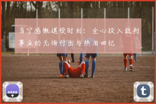 马宁感慨退役时刻：全心投入裁判事业的无悔付出与热泪回忆