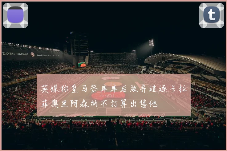 英媒称皇马签库库后放弃追逐卡拉菲奥里阿森纳不打算出售他