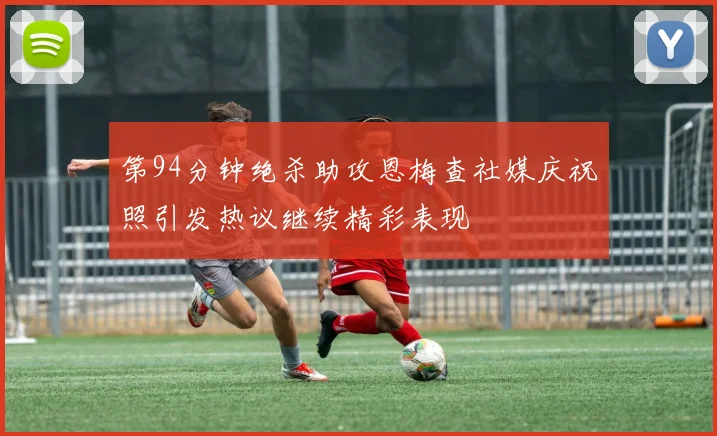 第94分钟绝杀助攻恩梅查社媒庆祝照引发热议继续精彩表现