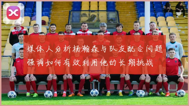 媒体人分析杨瀚森与队友配合问题强调如何有效利用他的长期挑战