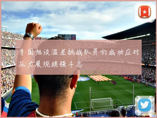 李国旭谈温差挑战队员们成功应对压力展现顽强斗志