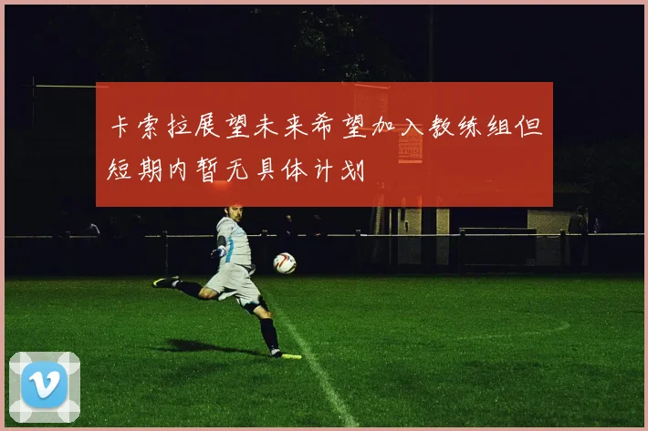 卡索拉展望未来希望加入教练组但短期内暂无具体计划