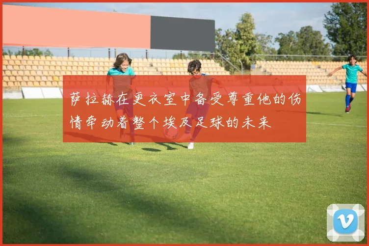 萨拉赫在更衣室中备受尊重他的伤情牵动着整个埃及足球的未来