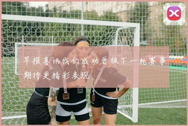 早报喜讯我们成功晋级下一轮赛事期待更精彩表现