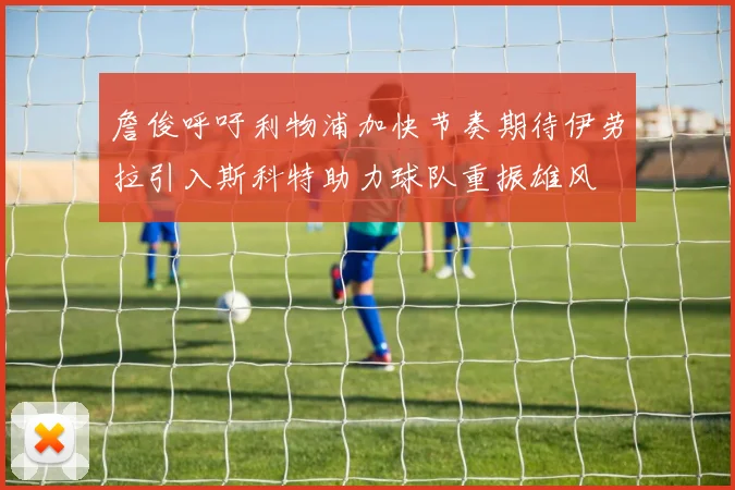 詹俊呼吁利物浦加快节奏期待伊劳拉引入斯科特助力球队重振雄风