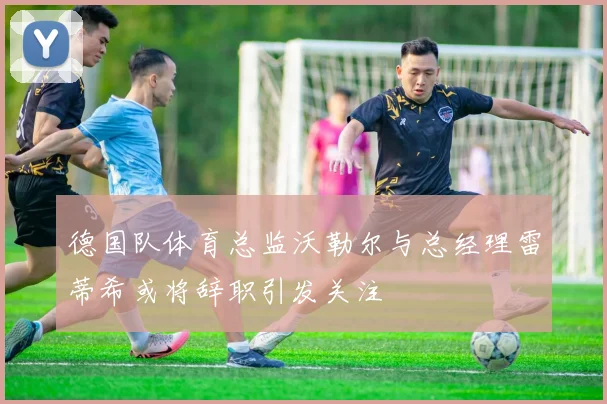 德国队体育总监沃勒尔与总经理雷蒂希或将辞职引发关注