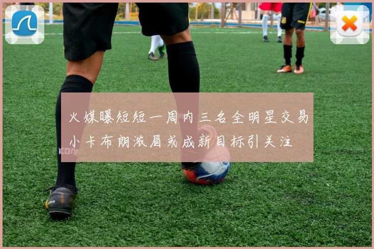 火媒曝短短一周内三名全明星交易小卡布朗浓眉或成新目标引关注