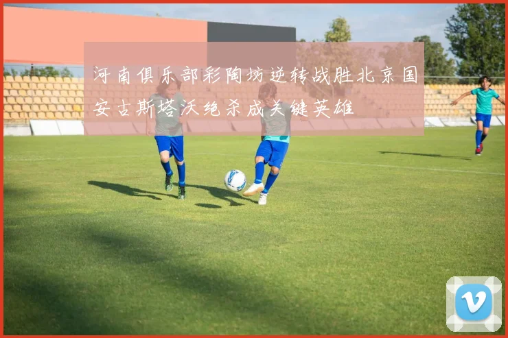 河南俱乐部彩陶坊逆转战胜北京国安古斯塔沃绝杀成关键英雄