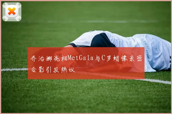 乔治娜亮相MetGala与C罗蜡像亲密合影引发热议