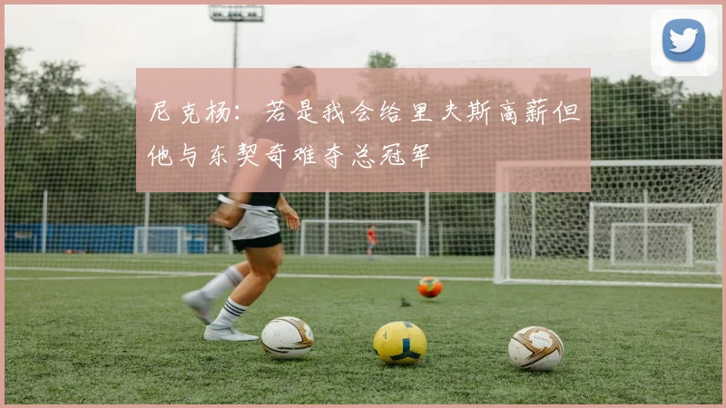 尼克杨：若是我会给里夫斯高薪但他与东契奇难夺总冠军