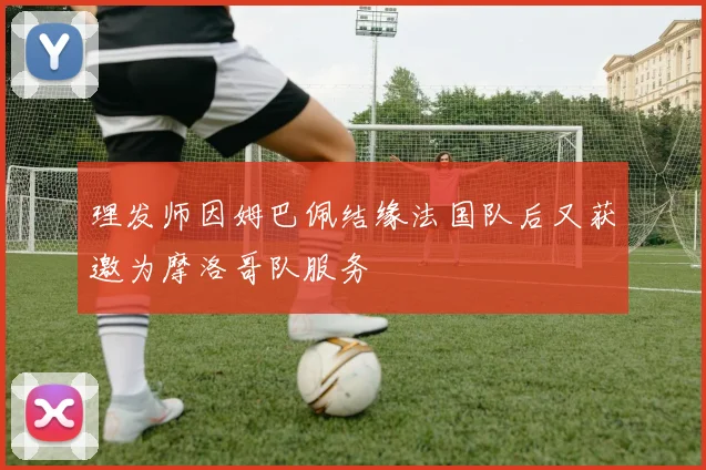 理发师因姆巴佩结缘法国队后又获邀为摩洛哥队服务
