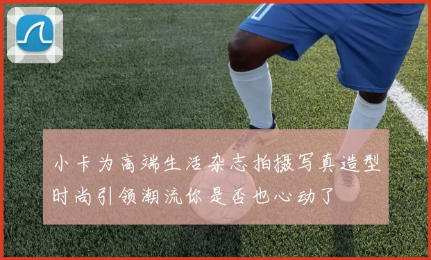 小卡为高端生活杂志拍摄写真造型时尚引领潮流你是否也心动了
