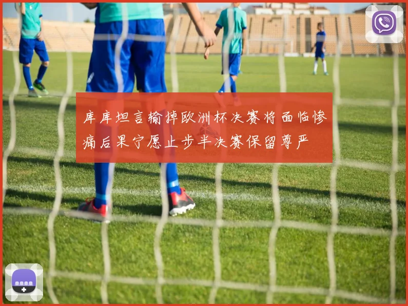 库库坦言输掉欧洲杯决赛将面临惨痛后果宁愿止步半决赛保留尊严