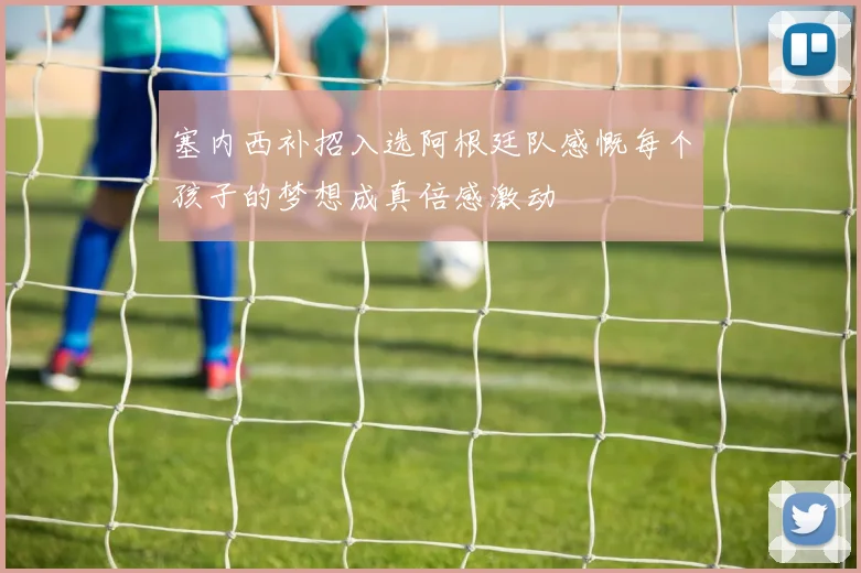 塞内西补招入选阿根廷队感慨每个孩子的梦想成真倍感激动