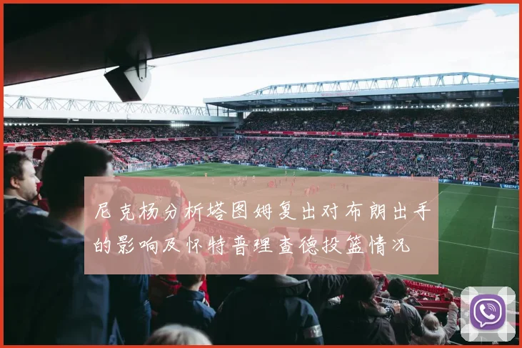 尼克杨分析塔图姆复出对布朗出手的影响及怀特普理查德投篮情况