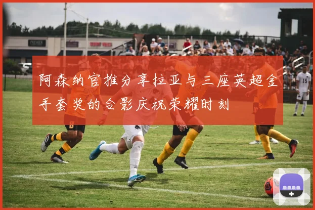 阿森纳官推分享拉亚与三座英超金手套奖的合影庆祝荣耀时刻