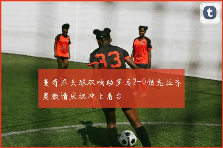 曼奇尼头球双响助罗马2-0领先拉齐奥激情庆祝冲上看台