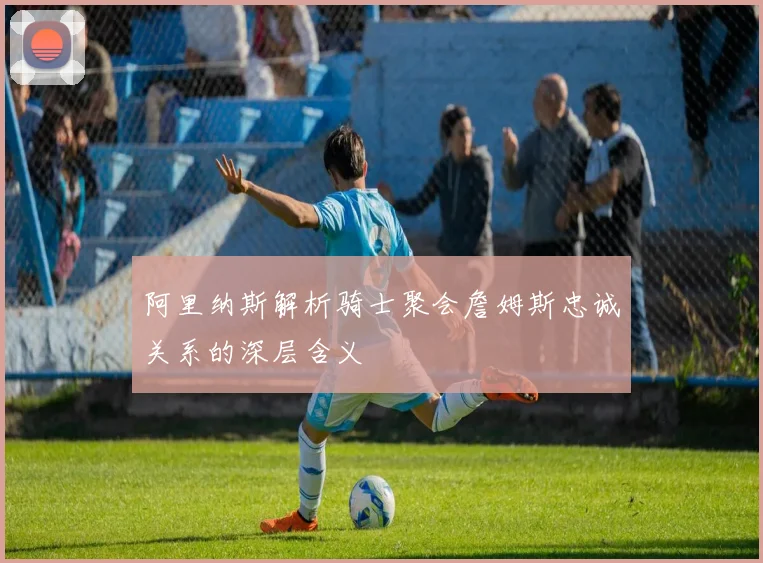 阿里纳斯解析骑士聚会詹姆斯忠诚关系的深层含义