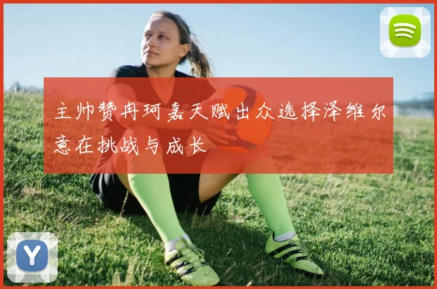 主帅赞冉珂嘉天赋出众选择泽维尔意在挑战与成长